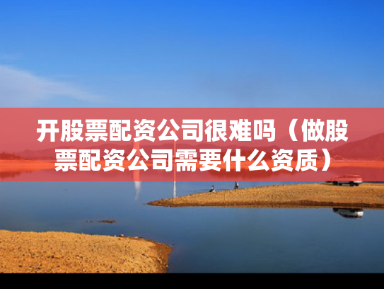开股票配资公司很难吗（做股票配资公司需要什么资质）