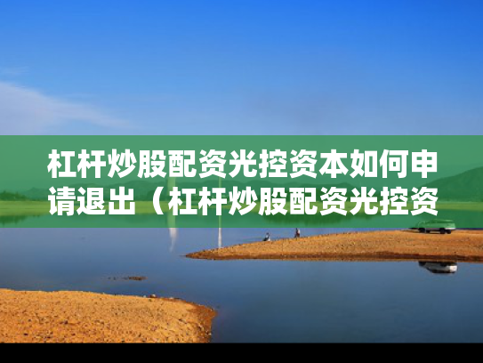 杠杆炒股配资光控资本如何申请退出（杠杆炒股配资光控资本如何申请退出股票）