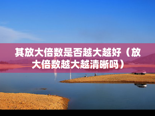 其放大倍数是否越大越好（放大倍数越大越清晰吗）