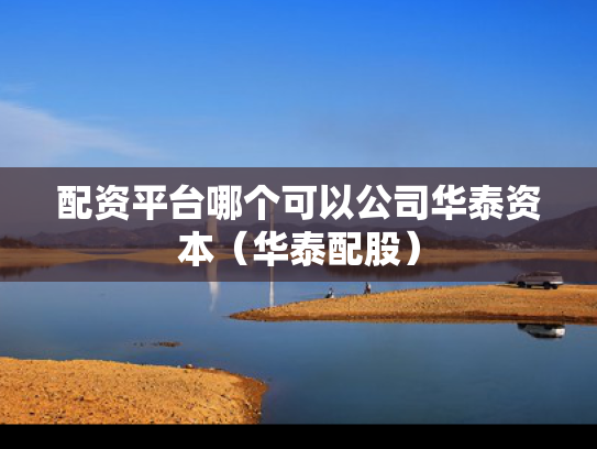 配资平台哪个可以公司华泰资本（华泰配股）