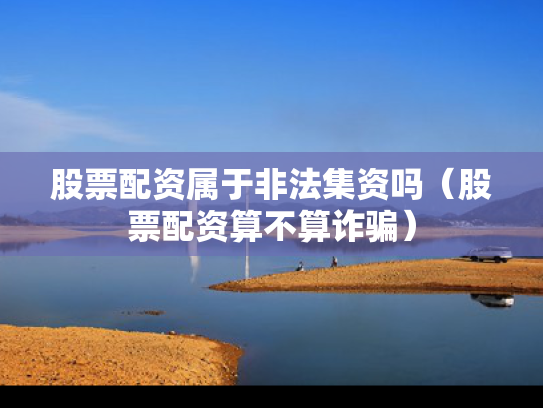 股票配资属于非法集资吗（股票配资算不算诈骗）