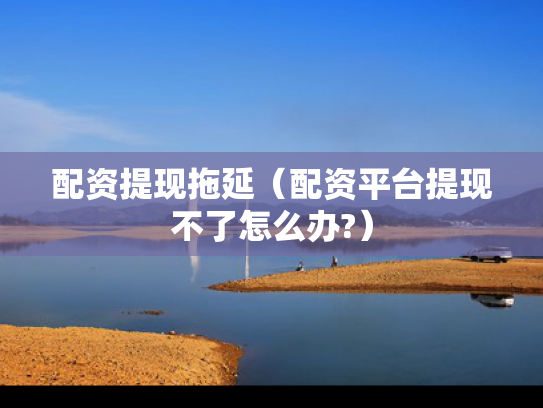 配资提现拖延（配资平台提现不了怎么办?）