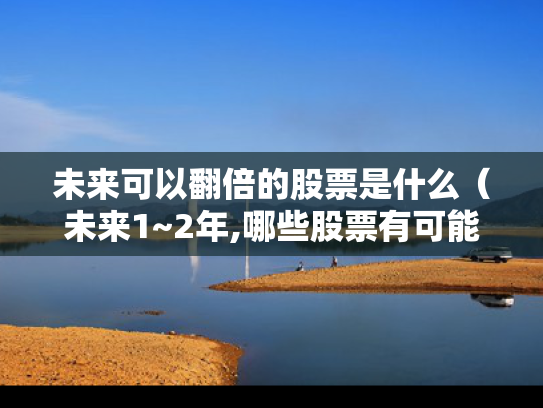 未来可以翻倍的股票是什么（未来1~2年,哪些股票有可能翻倍?）