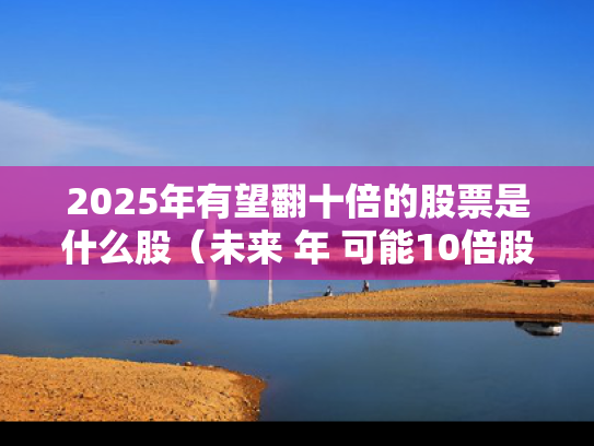 2025年有望翻十倍的股票是什么股（未来 年 可能10倍股）