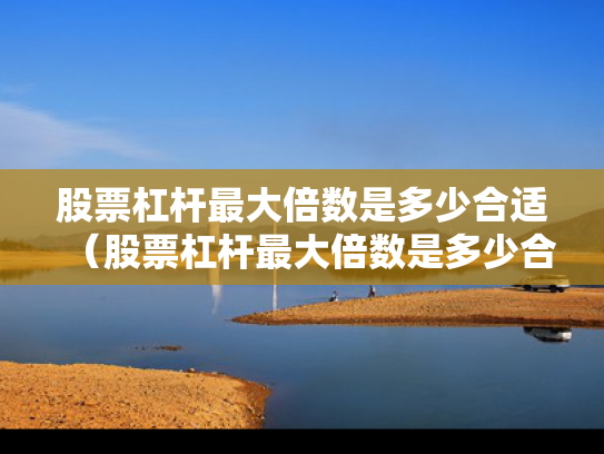股票杠杆最大倍数是多少合适（股票杠杆最大倍数是多少合适呢）
