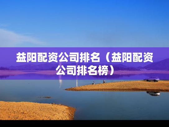 益阳配资公司排名（益阳配资公司排名榜）