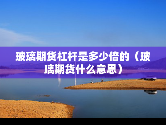 玻璃期货杠杆是多少倍的（玻璃期货什么意思）