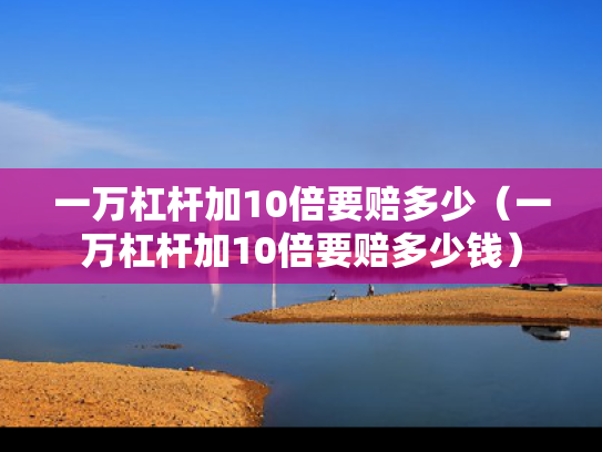 一万杠杆加10倍要赔多少（一万杠杆加10倍要赔多少钱）