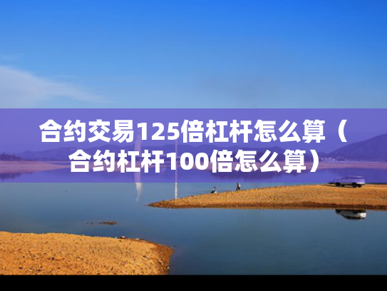 合约交易125倍杠杆怎么算（合约杠杆100倍怎么算）