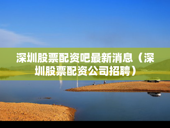深圳股票配资吧最新消息（深圳股票配资公司招聘）