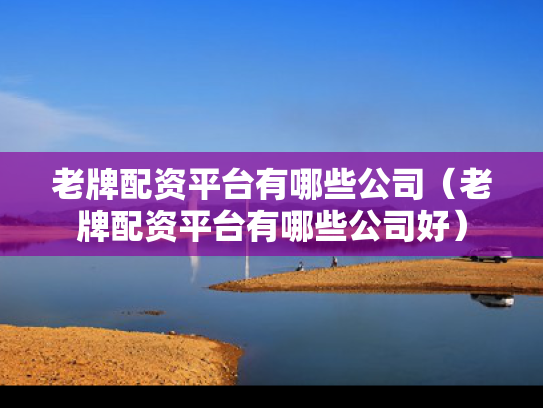 老牌配资平台有哪些公司（老牌配资平台有哪些公司好）