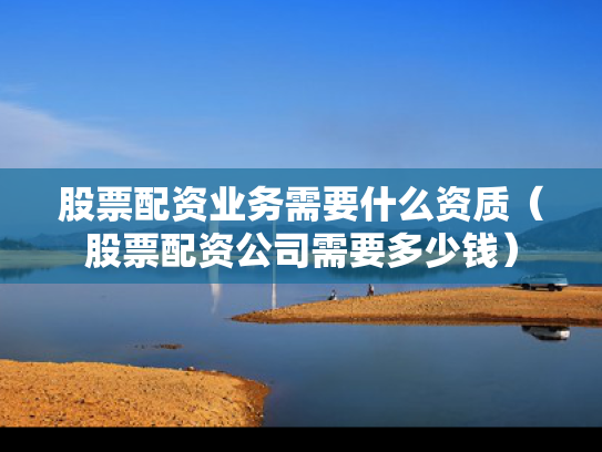 股票配资业务需要什么资质（股票配资公司需要多少钱）