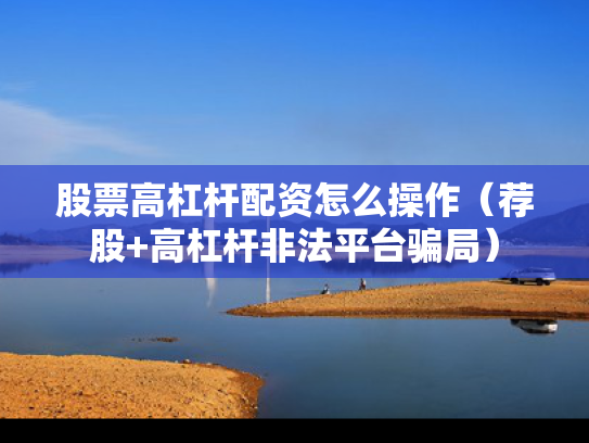 股票高杠杆配资怎么操作（荐股+高杠杆非法平台骗局）