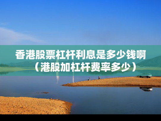 香港股票杠杆利息是多少钱啊（港股加杠杆费率多少）