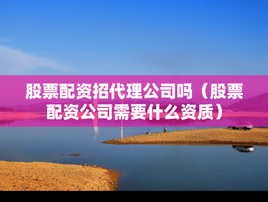 股票配资招代理公司吗（股票配资公司需要什么资质）