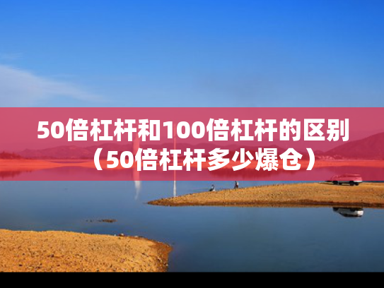 50倍杠杆和100倍杠杆的区别（50倍杠杆多少爆仓）