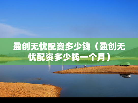 盈创无忧配资多少钱（盈创无忧配资多少钱一个月）