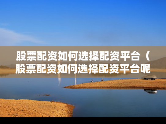 股票配资如何选择配资平台（股票配资如何选择配资平台呢）