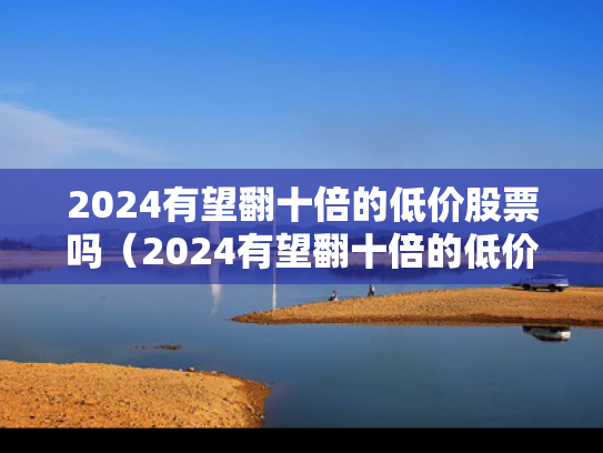 2024有望翻十倍的低价股票吗（2024有望翻十倍的低价股票吗知乎）