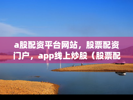 a股配资平台网站，股票配资门户，app线上炒股（股票配资资讯网）