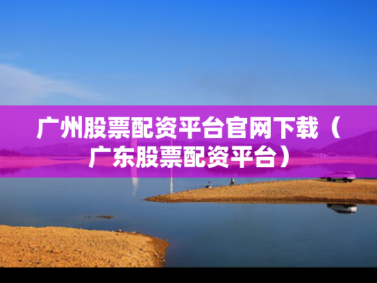 广州股票配资平台官网下载（广东股票配资平台）