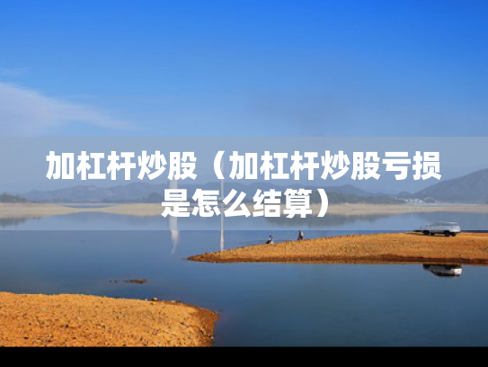 加杠杆炒股（加杠杆炒股亏损是怎么结算）