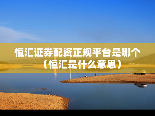 恒汇证券配资正规平台是哪个（恒汇是什么意思）