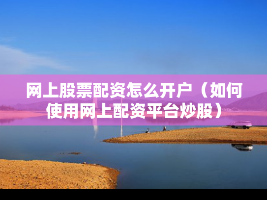 网上股票配资怎么开户（如何使用网上配资平台炒股）