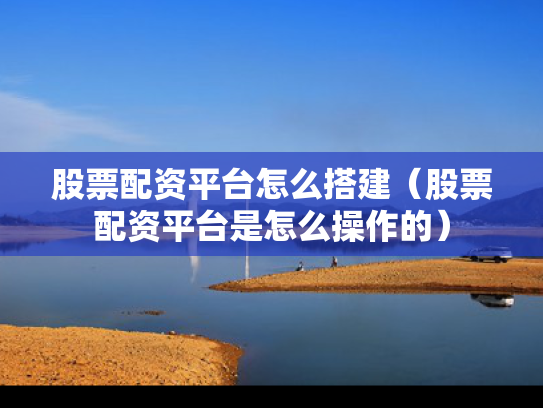 股票配资平台怎么搭建（股票配资平台是怎么操作的）
