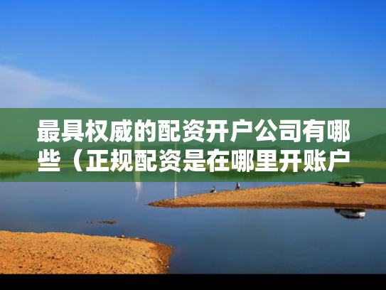最具权威的配资开户公司有哪些（正规配资是在哪里开账户）