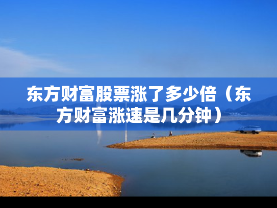 东方财富股票涨了多少倍（东方财富涨速是几分钟）