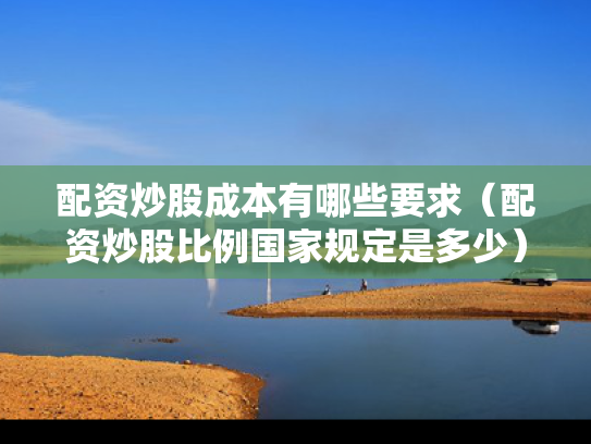 配资炒股成本有哪些要求（配资炒股比例国家规定是多少）