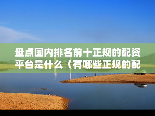 盘点国内排名前十正规的配资平台是什么（有哪些正规的配资平台）
