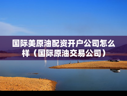 国际美原油配资开户公司怎么样（国际原油交易公司）