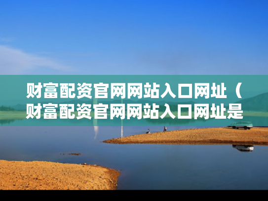财富配资官网网站入口网址（财富配资官网网站入口网址是多少）