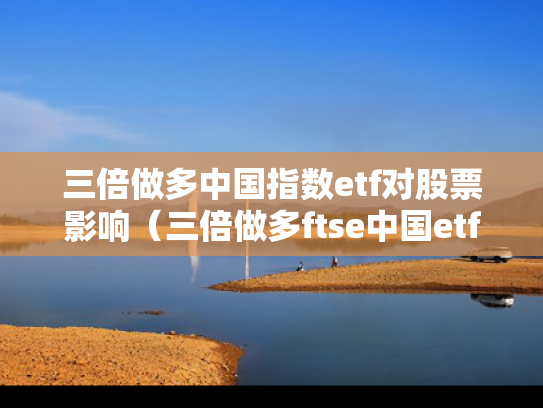 三倍做多中国指数etf对股票影响（三倍做多ftse中国etf）