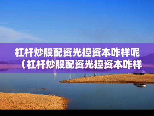 杠杆炒股配资光控资本咋样呢（杠杆炒股配资光控资本咋样呢）