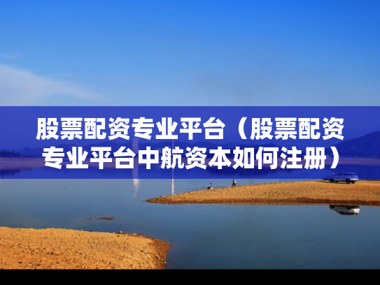 股票配资专业平台（股票配资专业平台中航资本如何注册）