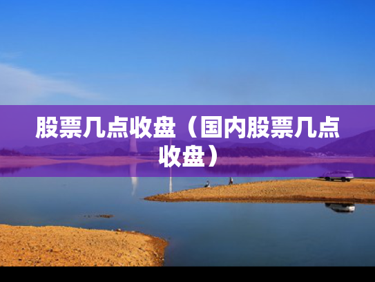 股票几点收盘（国内股票几点收盘）