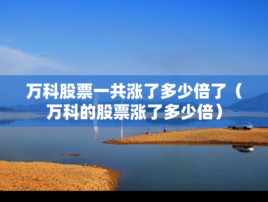 万科股票一共涨了多少倍了（万科的股票涨了多少倍）