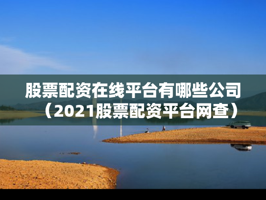 股票配资在线平台有哪些公司（2021股票配资平台网查）