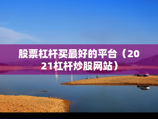 股票杠杆买最好的平台（2021杠杆炒股网站）