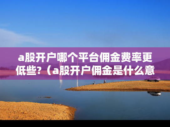 a股开户哪个平台佣金费率更低些?（a股开户佣金是什么意思）