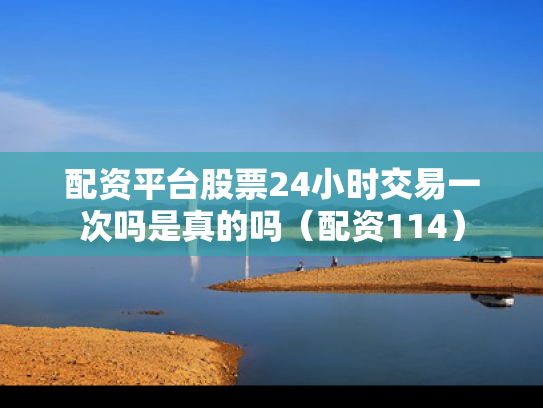 配资平台股票24小时交易一次吗是真的吗（配资114）