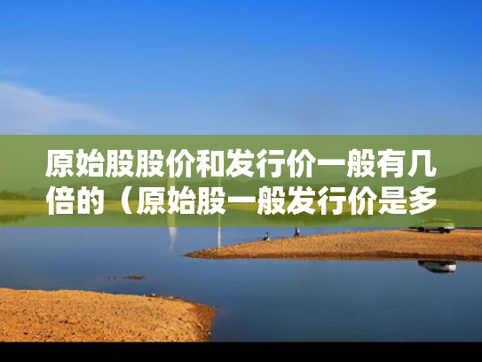 原始股股价和发行价一般有几倍的（原始股一般发行价是多少钱一股）