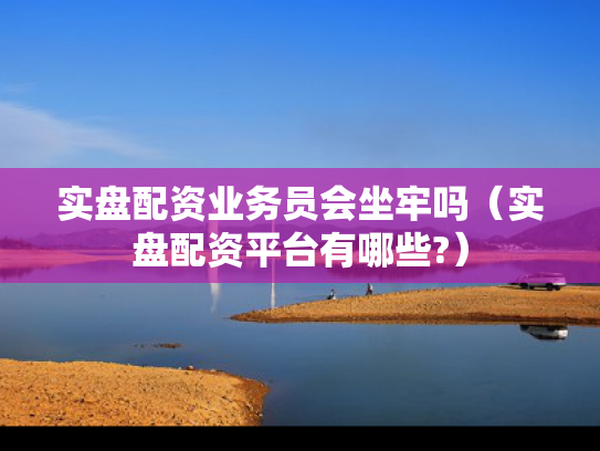 实盘配资业务员会坐牢吗（实盘配资平台有哪些?）