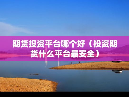 期货投资平台哪个好（投资期货什么平台最安全）