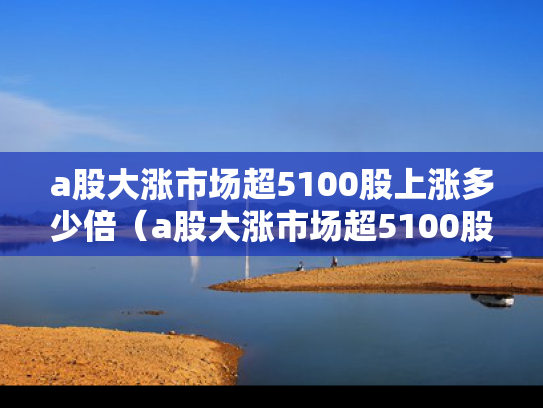 a股大涨市场超5100股上涨多少倍（a股大涨市场超5100股上涨多少倍了）