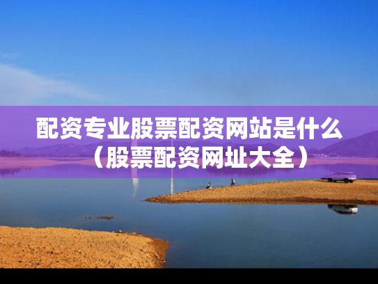 配资专业股票配资网站是什么（股票配资网址大全）