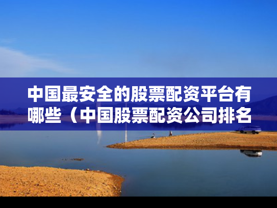 中国最安全的股票配资平台有哪些（中国股票配资公司排名）